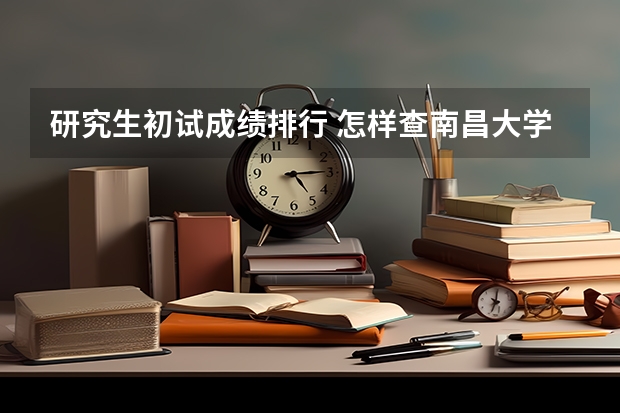 研究生初试成绩排行 怎样查南昌大学研究生初试成绩排名