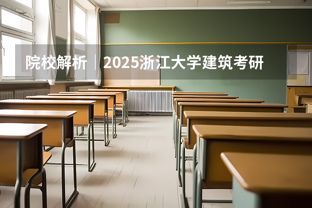 院校解析｜2025浙江大学建筑考研攻略&新形势（附历年真题汇总）（浙大医学院研究生报录比）