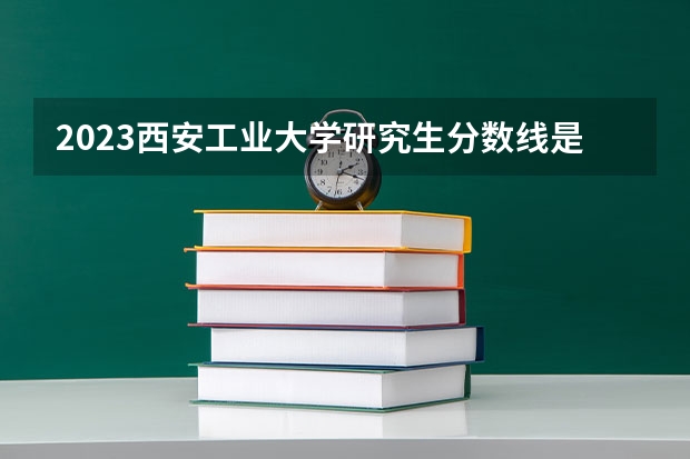 2023西安工业大学研究生分数线是多少？