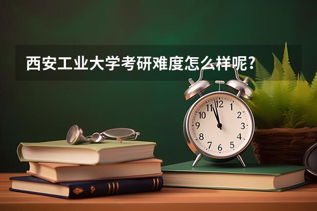 西安工业大学考研难度怎么样呢?