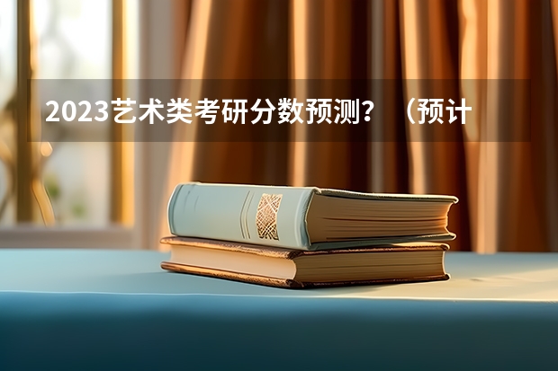 2023艺术类考研分数预测？（预计23年考研艺术国家线）