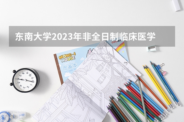 东南大学2023年非全日制临床医学博士专业学位研究生招生简章 2024年东南大学在职研究生简章汇总