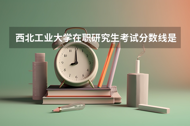 西北工业大学在职研究生考试分数线是多少？