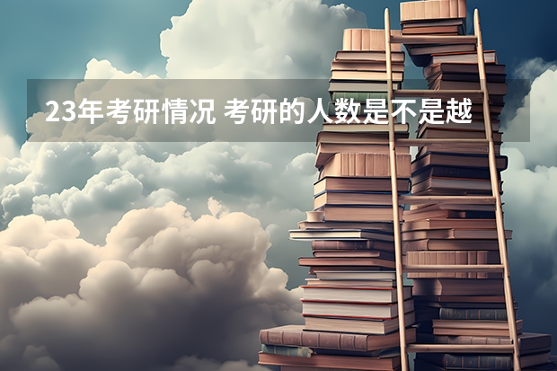 23年考研情况 考研的人数是不是越来越多了？