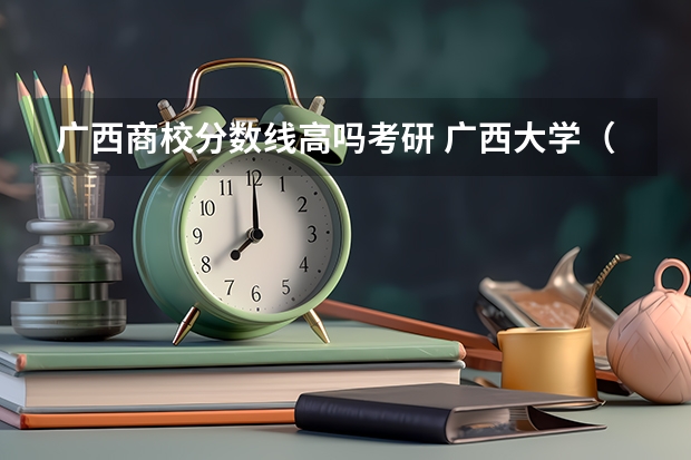 广西商校分数线高吗考研 广西大学（10）工商管理学硕，是否保护一志愿？历年考研招生人数、分数线及复试调剂情况解读！