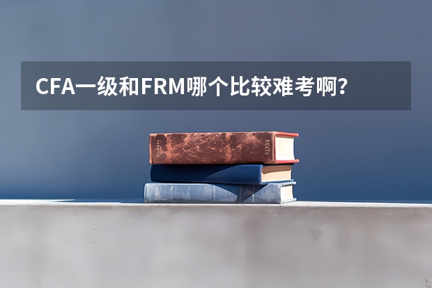 CFA一级和FRM哪个比较难考啊？要多长时间准备考试？