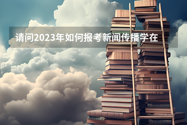 请问2023年如何报考新闻传播学在职研究生？