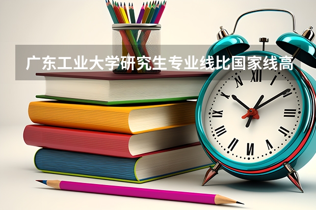 广东工业大学研究生专业线比国家线高吗