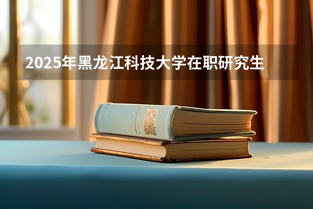 2025年黑龙江科技大学在职研究生招生专业及上课方式汇总！有哪些报考条件呢？