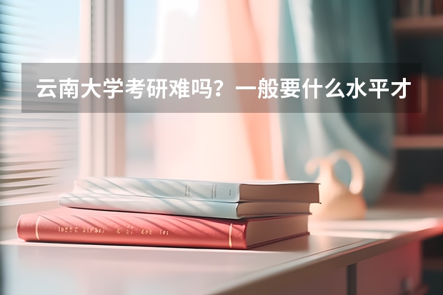 云南大学考研难吗？一般要什么水平才可以进入？