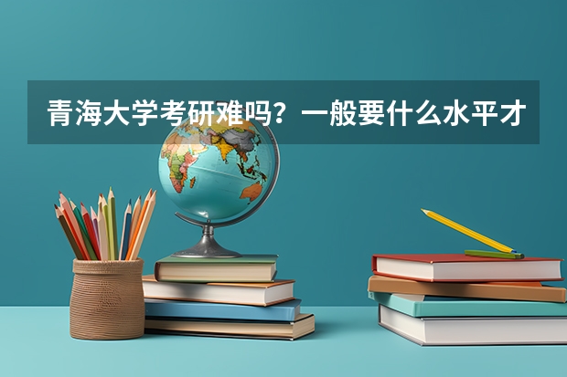 青海大学考研难吗？一般要什么水平才可以进入？