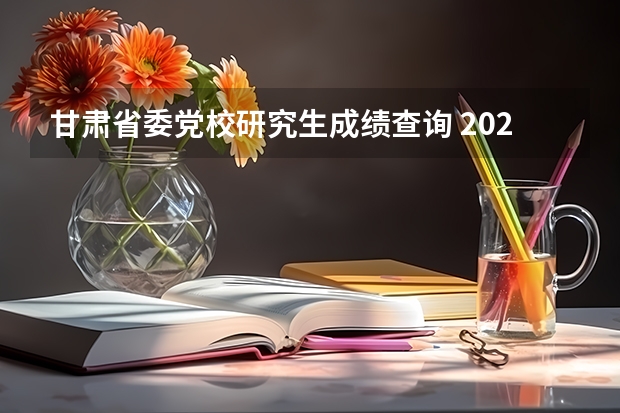 甘肃省委党校研究生成绩查询 2023年考研成绩公布时间甘肃